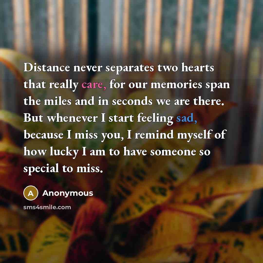 “Distance never separates two hearts that really care, for our memories span the miles and in seconds we are there. But whenever I start feeling sad, because I miss you, I remind myself of how lucky I am to have someone so special to miss.” quote by Anonymous