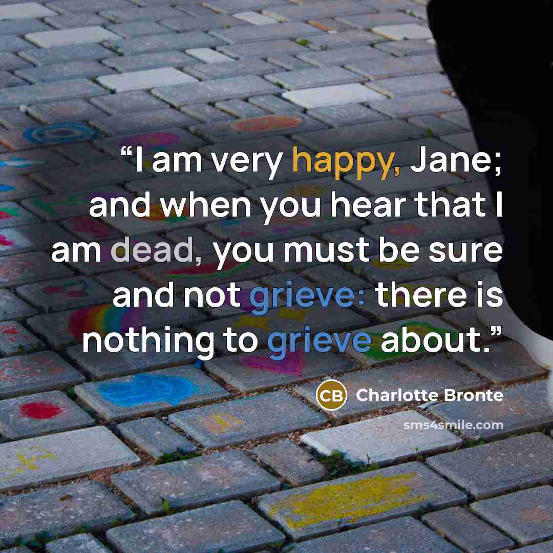 “I am very happy, Jane; and when you hear that I am dead, you must be sure and not grieve: there is nothing to grieve about.” quote by Charlotte Brontë