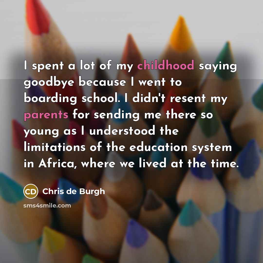 “I spent a lot of my childhood saying goodbye because I went to boarding school. I didn't resent my parents for sending me there so young as I understood the limitations of the education system in Africa, where we lived at the time.” quote by Chris de Burgh