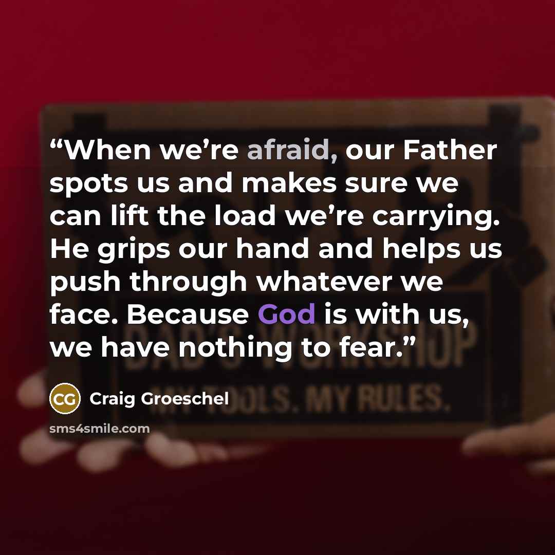“When we’re afraid, our Father spots us and makes sure we can lift the load we’re carrying. He grips our hand and helps us push through whatever we face. Because God is with us, we have nothing to fear.” quote by Craig Groeschel