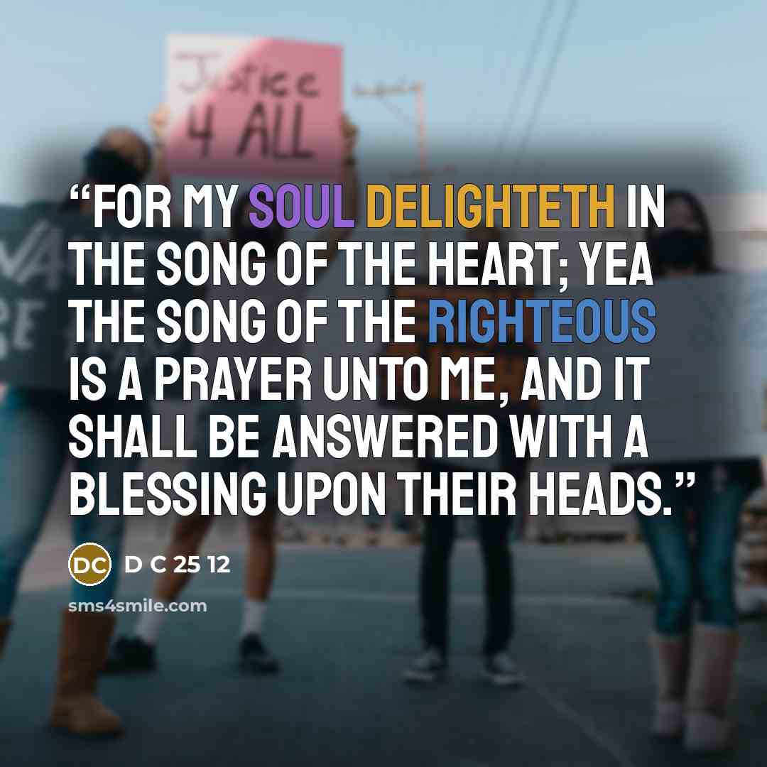 “For my soul delighteth in the song of the heart; yea the song of the righteous is a prayer unto me, and it shall be answered with a blessing upon their heads.” quote by D C 25 12