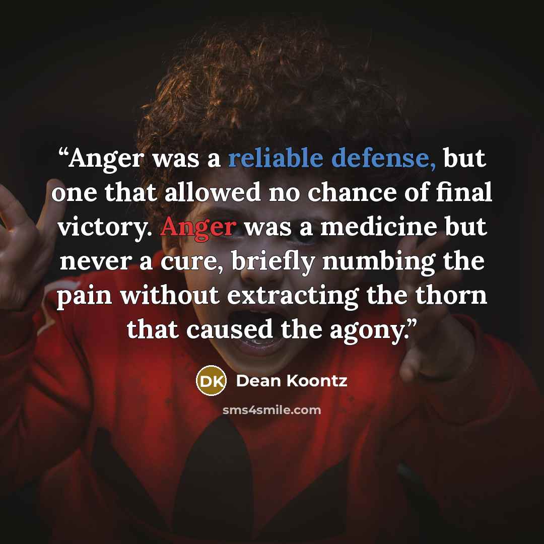 “Anger was a reliable defense, but one that allowed no chance of final victory. Anger was a medicine but never a cure, briefly numbing the pain without extracting the thorn that caused the agony.” quote by Dean Koontz