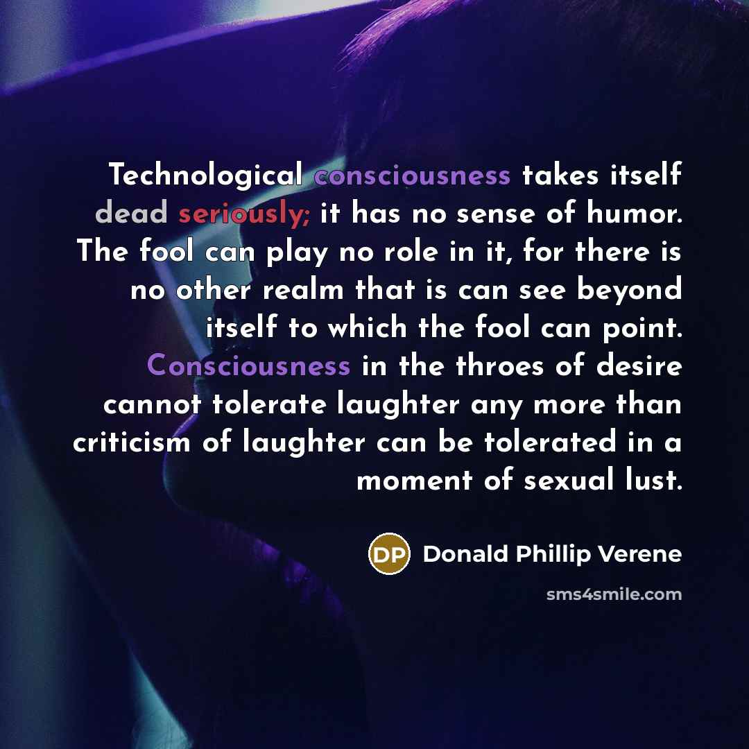 “Technological consciousness takes itself dead seriously; it has no sense of humor. The fool can play no role in it, for there is no other realm that is can see beyond itself to which the fool can point. Consciousness in the throes of desire cannot tolerate laughter any more than criticism of…” quote by Donald Phillip Verene