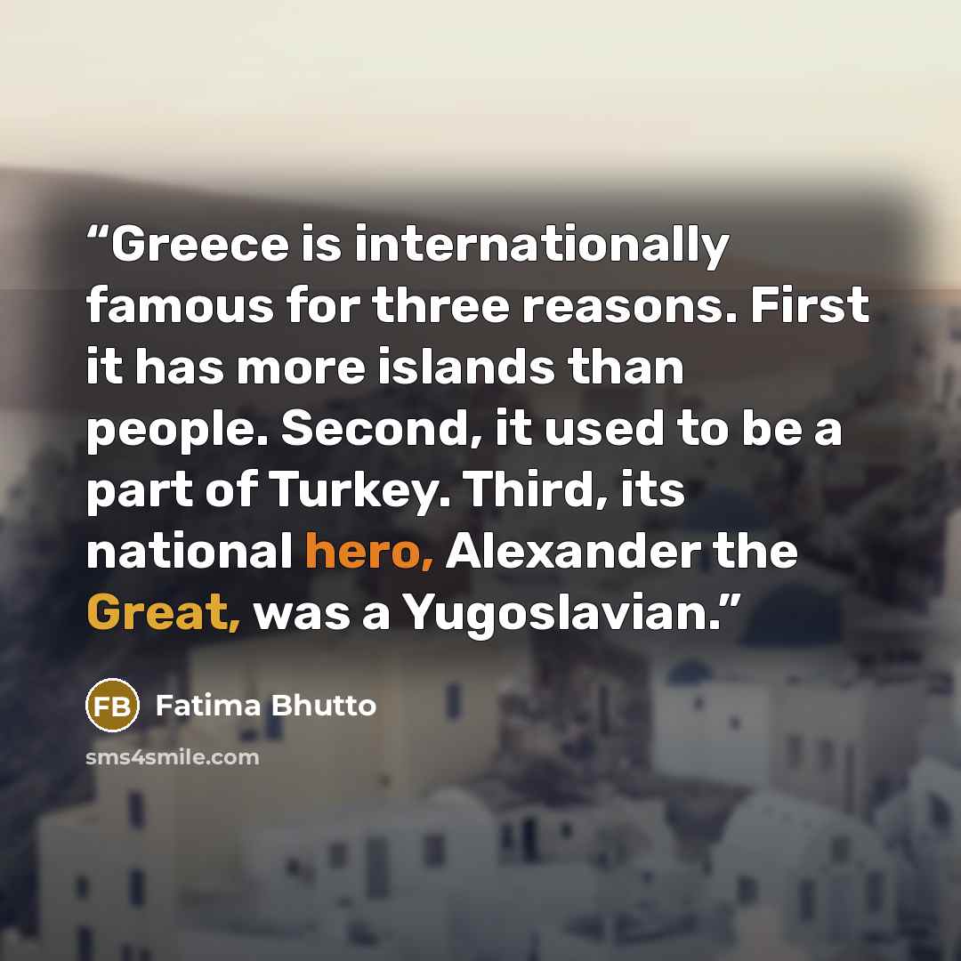 “Greece is internationally famous for three reasons. First it has more islands than people. Second, it used to be a part of Turkey. Third, its national hero, Alexander the Great, was a Yugoslavian.” quote by Fatima Bhutto