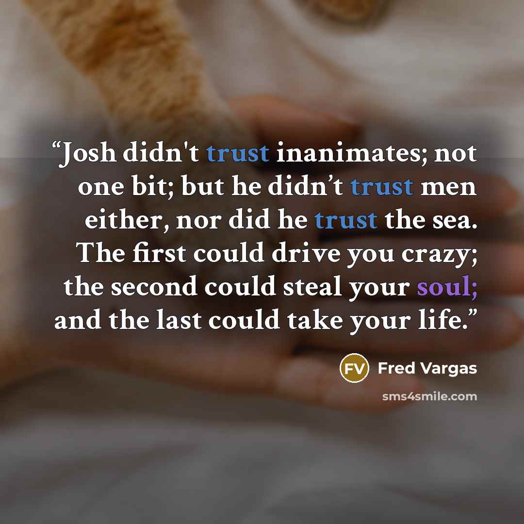 “Josh didn't trust inanimates; not one bit; but he didn’t trust men either, nor did he trust the sea. The first could drive you crazy; the second could steal your soul; and the last could take your life.” quote by Fred Vargas