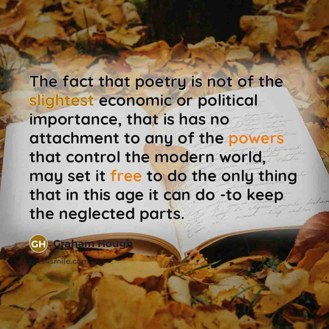 “The fact that poetry is not of the slightest economic or political importance, that is has no attachment to any of the powers that control the modern world, may set it free to do the only thing that in this age it can do -to keep the neglected parts.” quote by Graham Hough