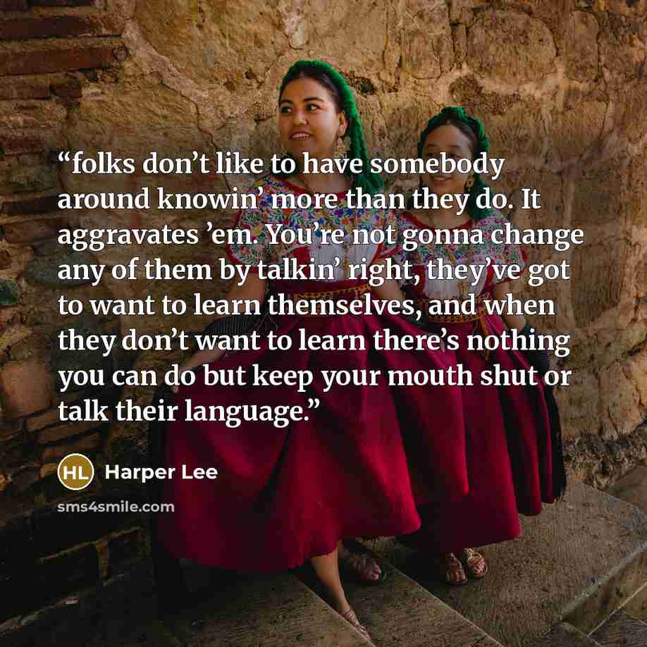 “folks don’t like to have somebody around knowin’ more than they do. It aggravates ’em. You’re not gonna change any of them by talkin’ right, they’ve got to want to learn themselves, and when they don’t want to learn there’s nothing you can do but keep your mouth shut or talk their language.” quote by Harper Lee