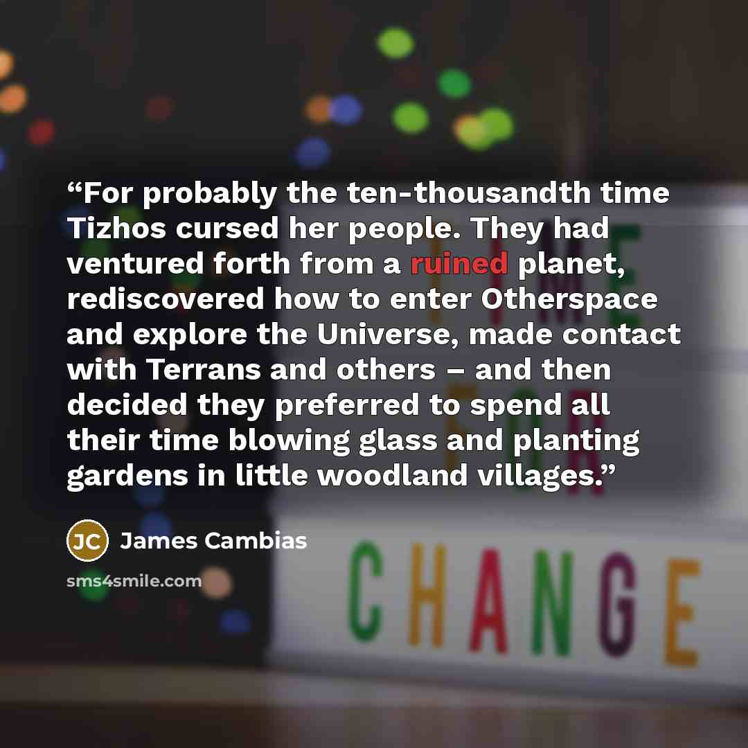 “For probably the ten-thousandth time Tizhos cursed her people. They had ventured forth from a ruined planet, rediscovered how to enter Otherspace and explore the Universe, made contact with Terrans and others – and then decided they preferred to spend all their time blowing glass and planting…” quote by James Cambias