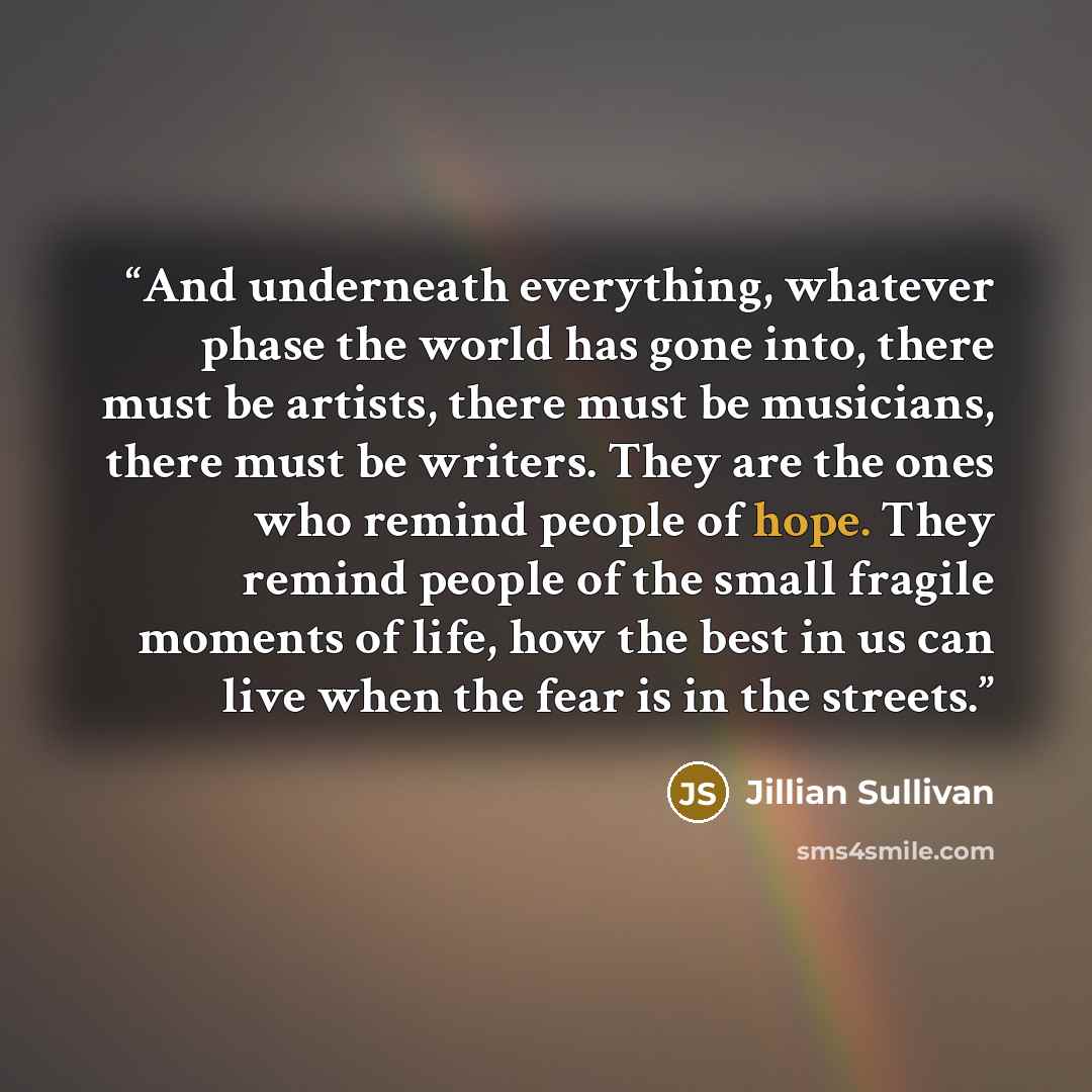 “And underneath everything, whatever phase the world has gone into, there must be artists, there must be musicians, there must be writers. They are the ones who remind people of hope. They remind people of the small fragile moments of life, how the best in us can live when the fear is in the streets.” quote by Jillian Sullivan