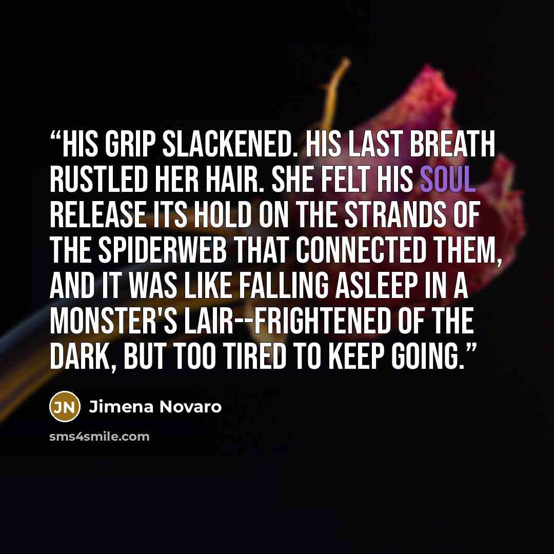“His grip slackened. His last breath rustled her hair. She felt his soul release its hold on the strands of the spiderweb that connected them, and it was like falling asleep in a monster's lair--frightened of the dark, but too tired to keep going.” quote by Jimena Novaro
