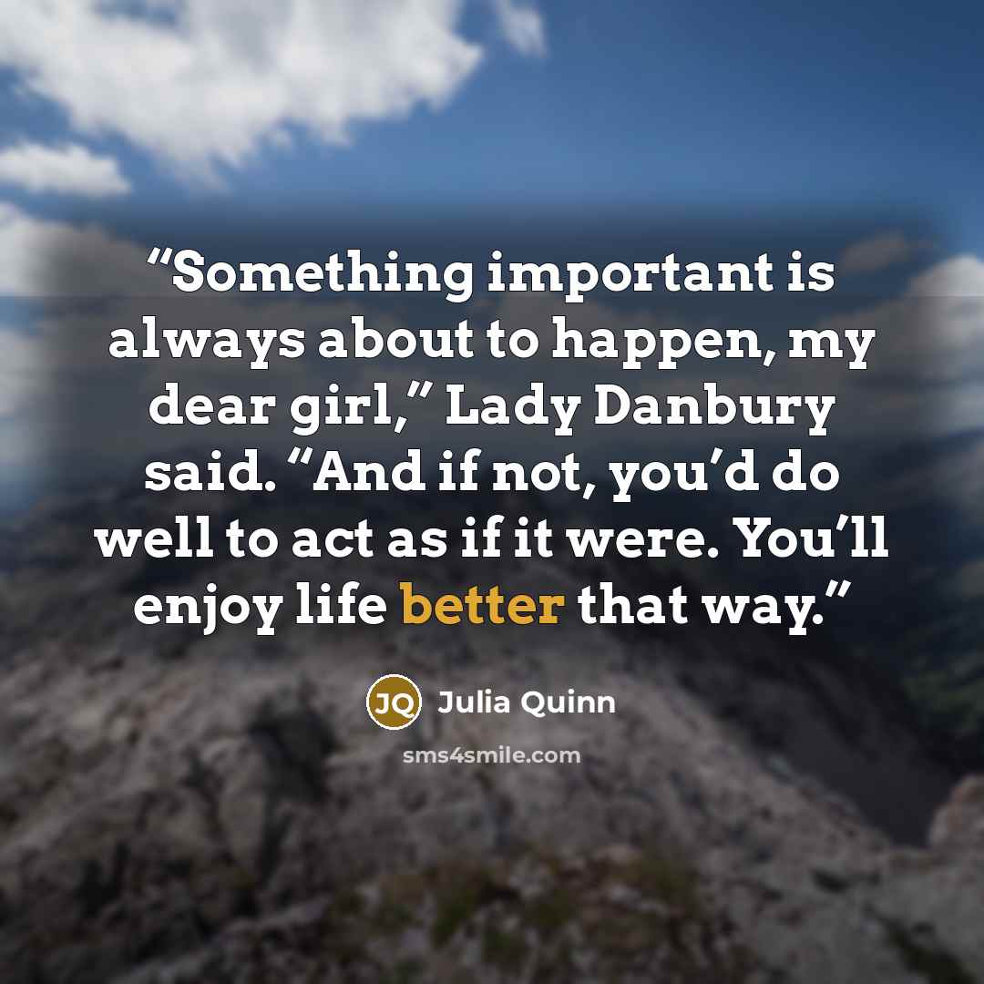 “Something important is always about to happen, my dear girl,” Lady Danbury said. “And if not, you’d do well to act as if it were. You’ll enjoy life better that way.” quote by Julia Quinn