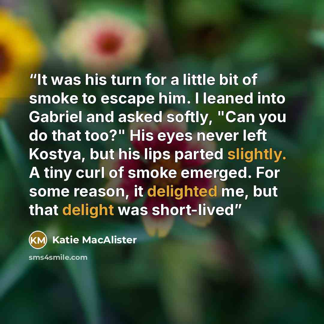 “It was his turn for a little bit of smoke to escape him. I leaned into Gabriel and asked softly, "Can you do that too?" His eyes never left Kostya, but his lips parted slightly. A tiny curl of smoke emerged. For some reason, it delighted me, but that delight was short-lived” quote by Katie MacAlister