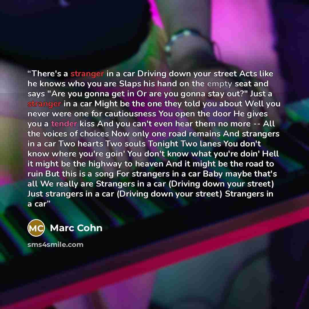 “There's a stranger in a car Driving down your street Acts like he knows who you are Slaps his hand on the empty seat and says "Are you gonna get in Or are you gonna stay out?" Just a stranger in a car Might be the one they told you about Well you never were one for cautiousness You open the door…” quote by Marc Cohn