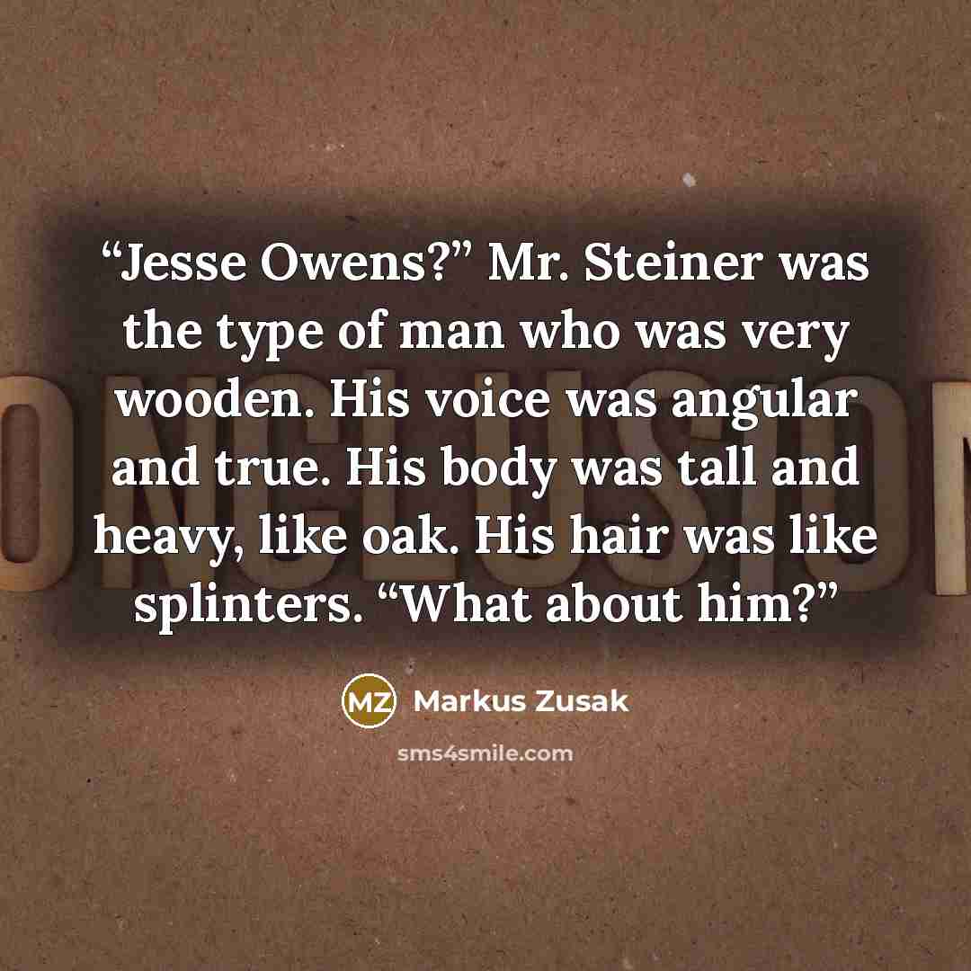 “Jesse Owens?” Mr. Steiner was the type of man who was very wooden. His voice was angular and true. His body was tall and heavy, like oak. His hair was like splinters. “What about him?” quote by Markus Zusak