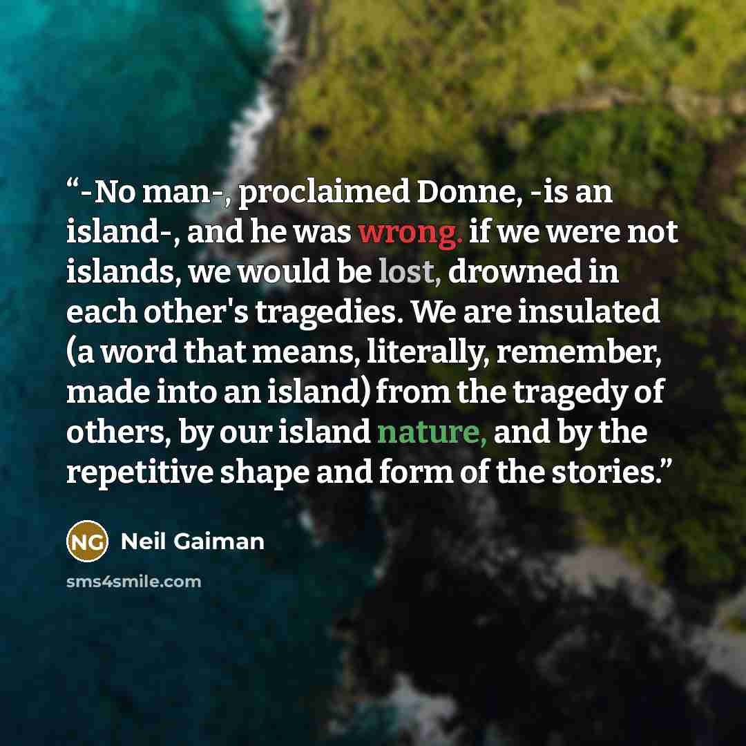 “-No man-, proclaimed Donne, -is an island-, and he was wrong. if we were not islands, we would be lost, drowned in each other's tragedies. We are insulated (a word that means, literally, remember, made into an island) from the tragedy of others, by our island nature, and by the repetitive shape…” quote by Neil Gaiman