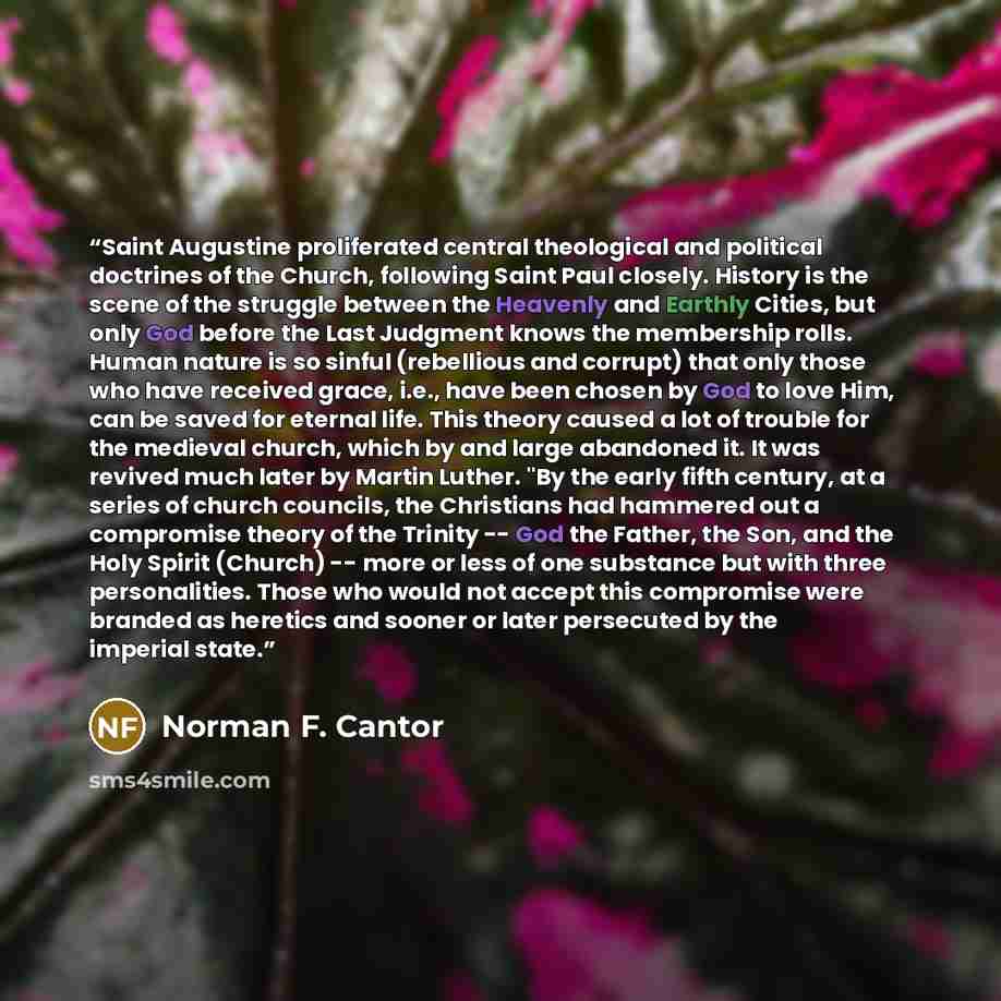 “Saint Augustine proliferated central theological and political doctrines of the Church, following Saint Paul closely. History is the scene of the struggle between the Heavenly and Earthly Cities, but only God before the Last Judgment knows the membership rolls. Human nature is so sinful…” quote by Norman F. Cantor