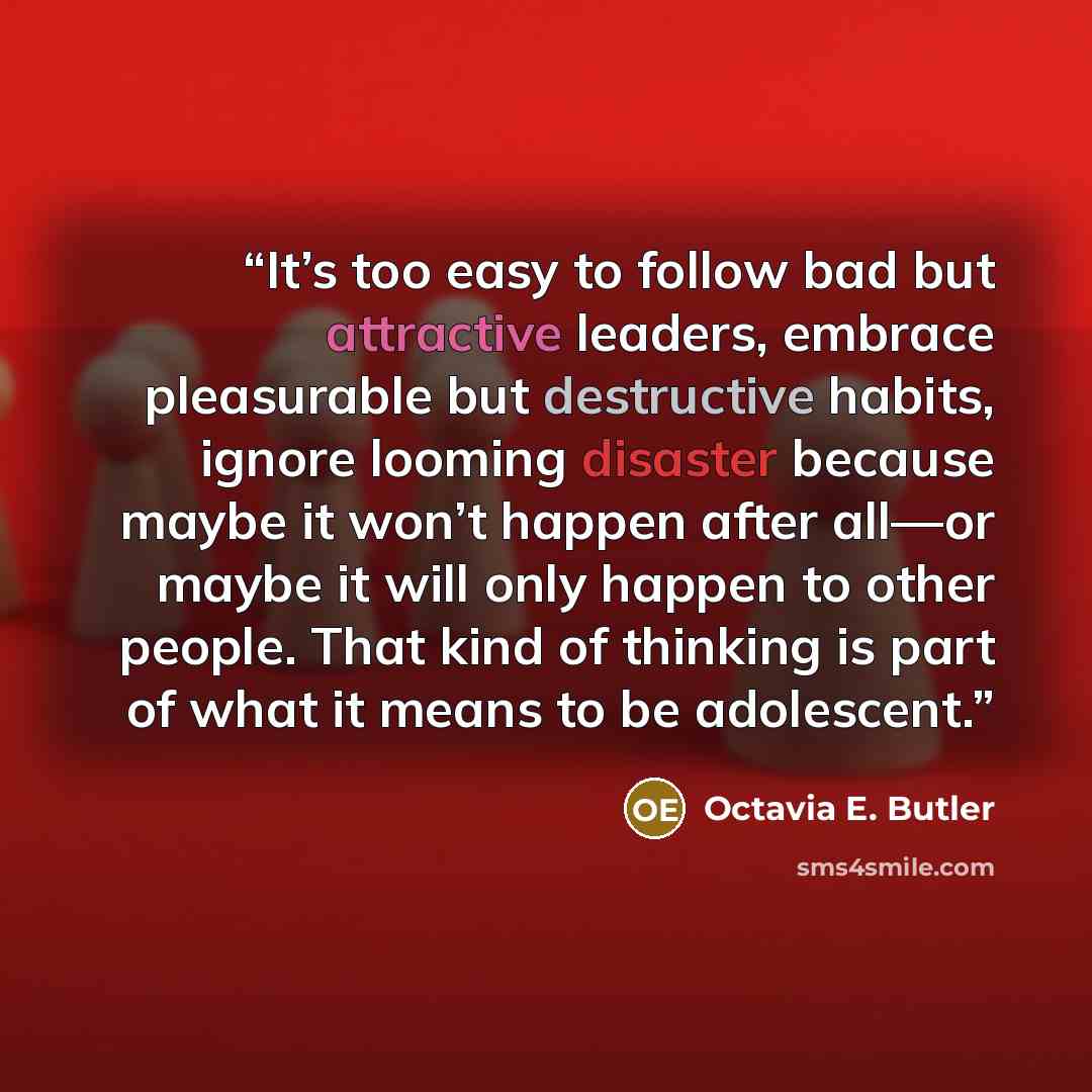 “It’s too easy to follow bad but attractive leaders, embrace pleasurable but destructive habits, ignore looming disaster because maybe it won’t happen after all—or maybe it will only happen to other people. That kind of thinking is part of what it means to be adolescent.” quote by Octavia E. Butler
