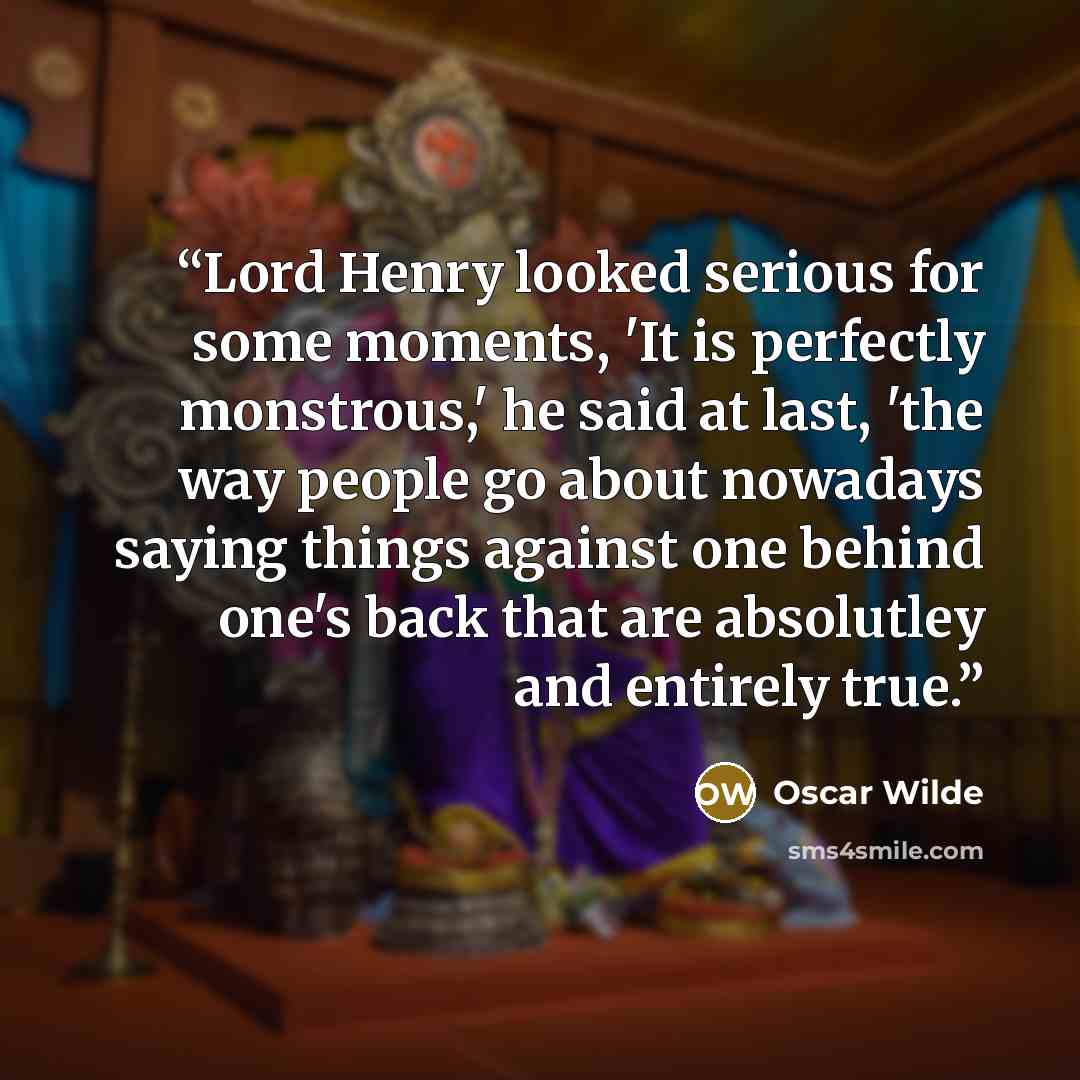 “Lord Henry looked serious for some moments, 'It is perfectly monstrous,' he said at last, 'the way people go about nowadays saying things against one behind one's back that are absolutley and entirely true.” quote by Oscar Wilde