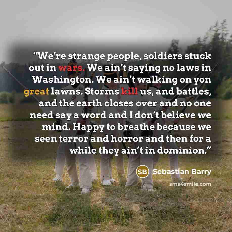 “We’re strange people, soldiers stuck out in wars. We ain’t saying no laws in Washington. We ain’t walking on yon great lawns. Storms kill us, and battles, and the earth closes over and no one need say a word and I don’t believe we mind. Happy to breathe because we seen terror and horror and then…” quote by Sebastian Barry