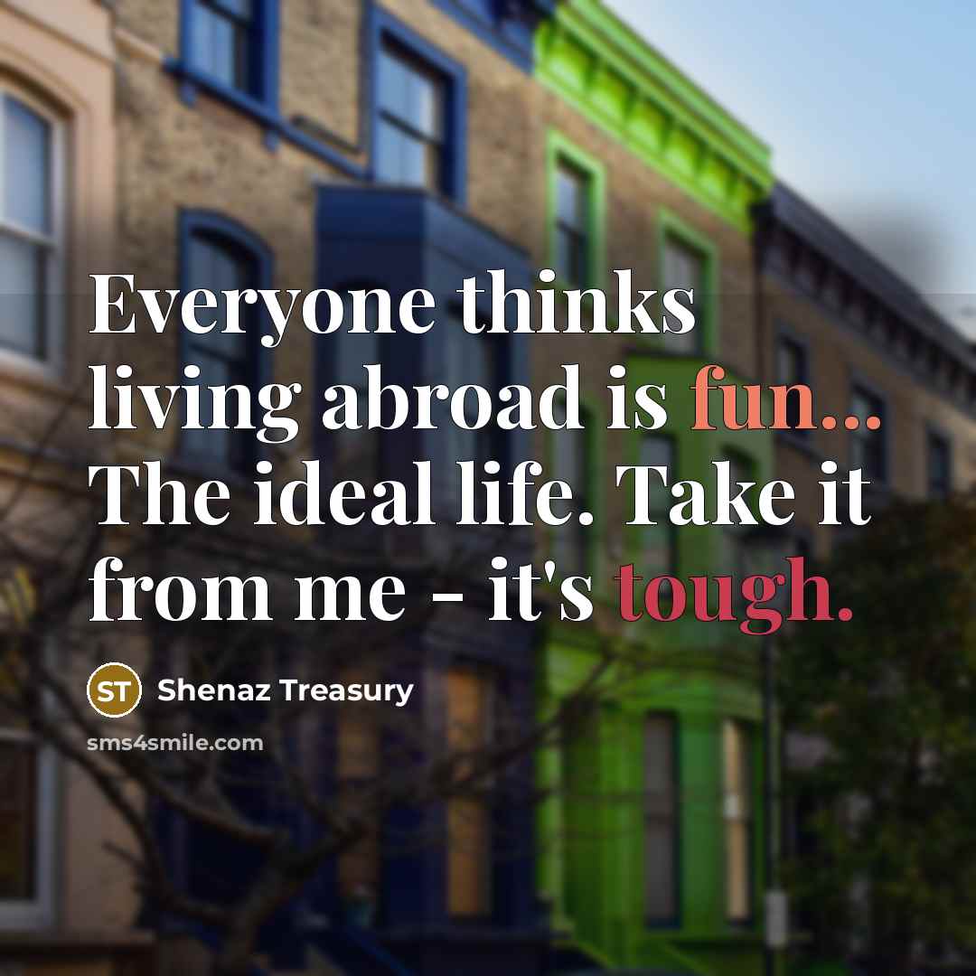 “Everyone thinks living abroad is fun... The ideal life. Take it from me - it's tough.” quote by Shenaz Treasury