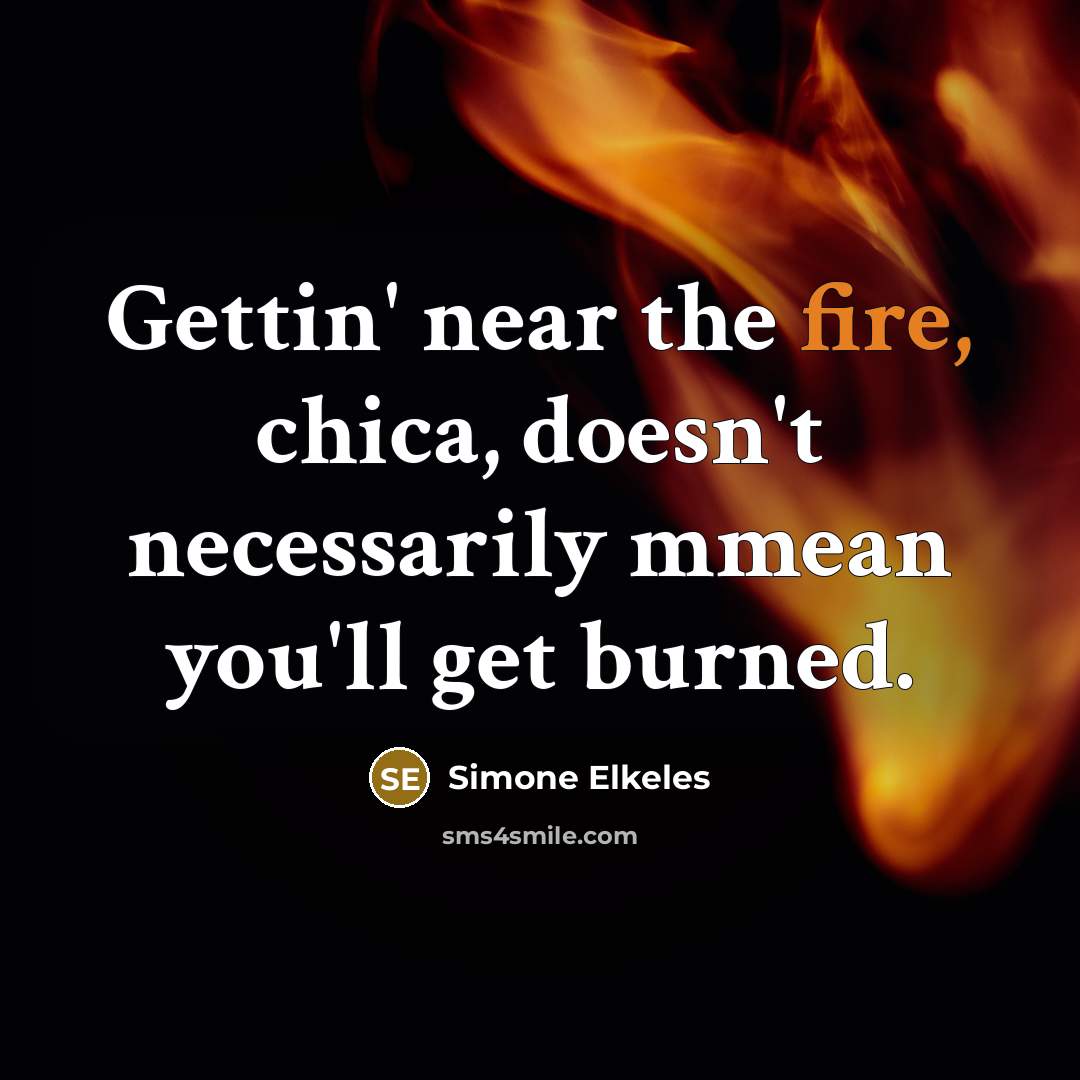 “Gettin' near the fire, chica, doesn't necessarily mmean you'll get…” quote by Simone Elkeles