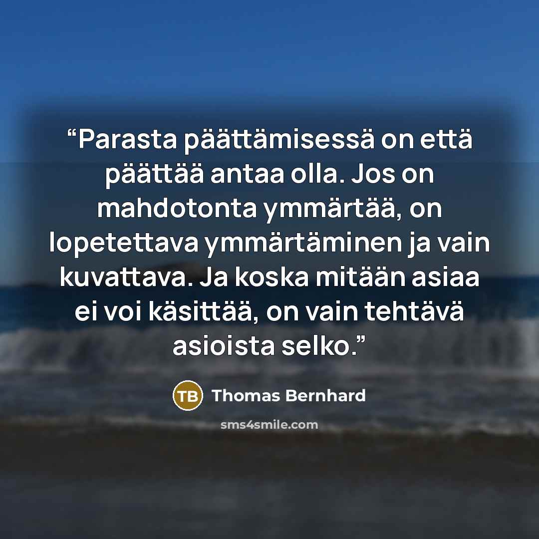 “Parasta päättämisessä on että päättää antaa olla. Jos on mahdotonta ymmärtää, on lopetettava ymmärtäminen ja vain kuvattava. Ja koska mitään asiaa ei voi käsittää, on vain tehtävä asioista selko.” quote by Thomas Bernhard