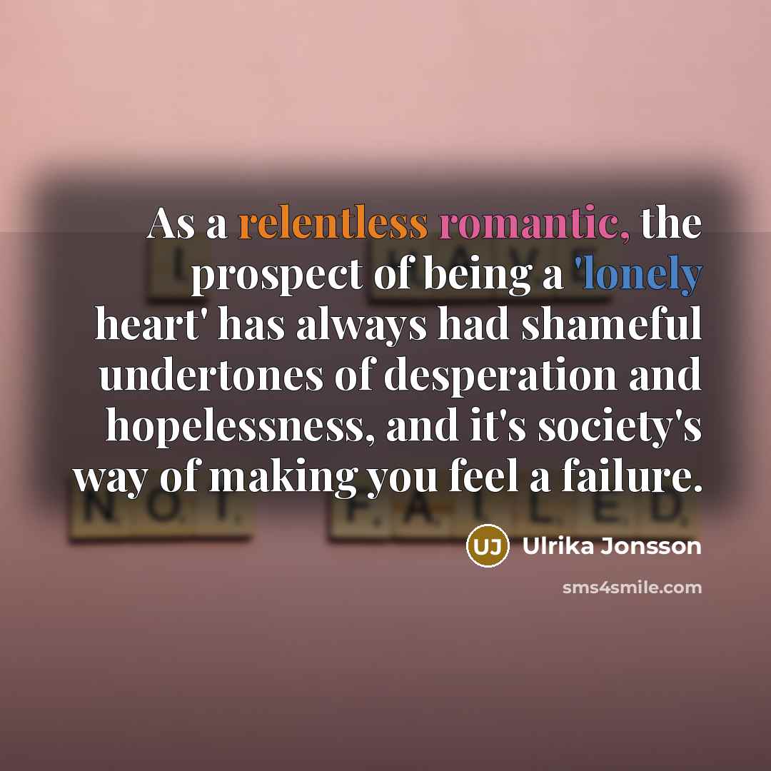 “As a relentless romantic, the prospect of being a 'lonely heart' has always had shameful undertones of desperation and hopelessness, and it's society's way of making you feel a failure.” quote by Ulrika Jonsson