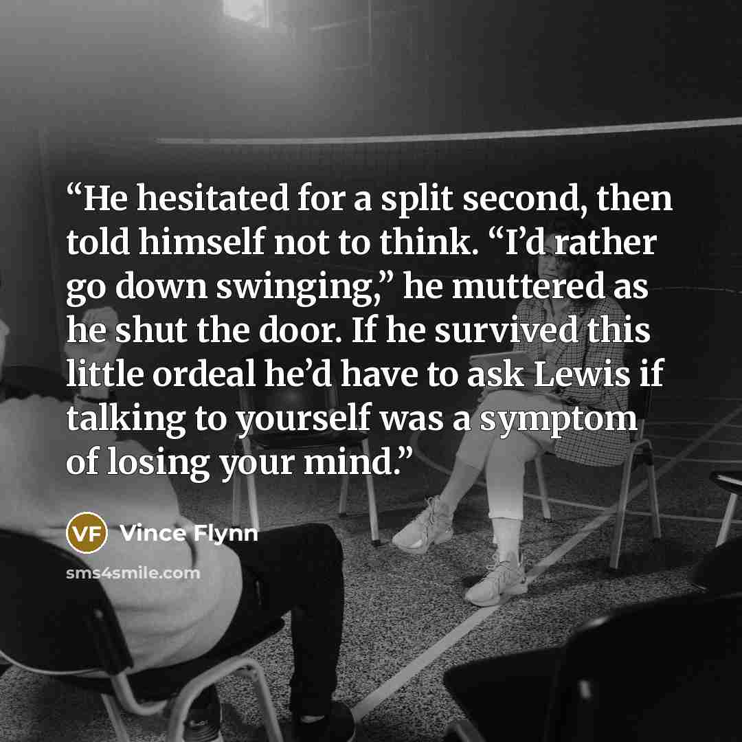 “He hesitated for a split second, then told himself not to think. “I’d rather go down swinging,” he muttered as he shut the door. If he survived this little ordeal he’d have to ask Lewis if talking to yourself was a symptom of losing your mind.” quote by Vince Flynn