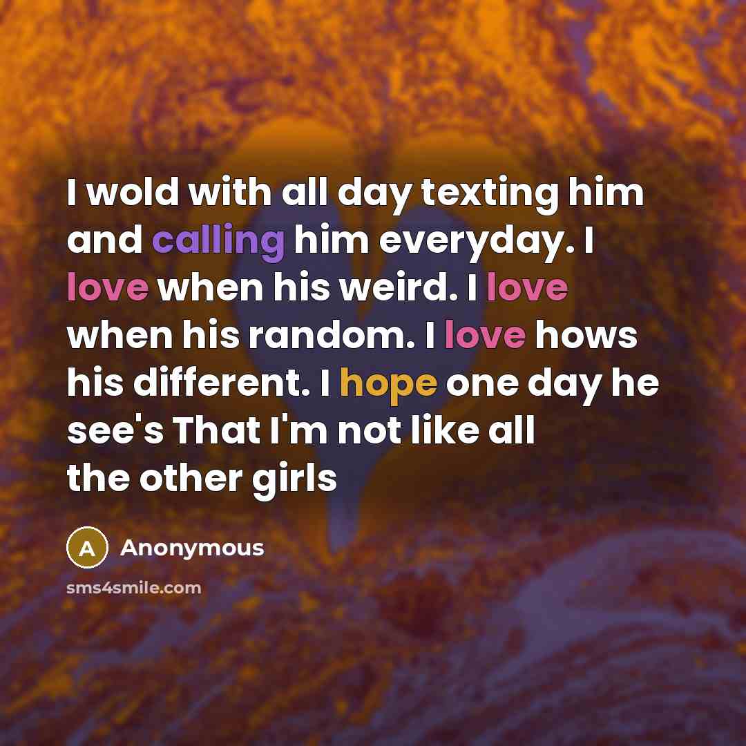 “I wold with all day texting him and calling him everyday. I love when his weird. I love when his random. I love hows his different. I hope one day he see's That I'm not like all the other girls” quote by Anonymous