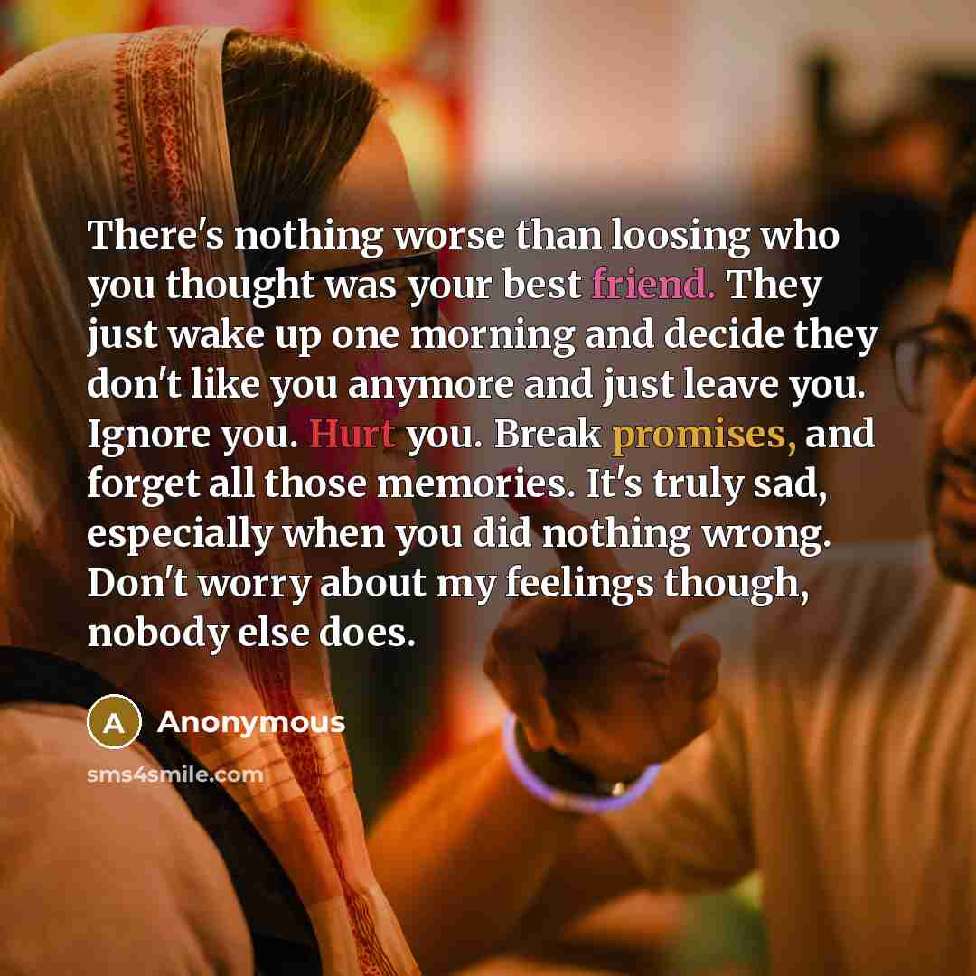 “There's nothing worse than loosing who you thought was your best friend. They just wake up one morning and decide they don't like you anymore and just leave you. Ignore you. Hurt you. Break promises, and forget all those memories. It's truly sad, especially when you did nothing wrong. Don't worry…” quote by Anonymous