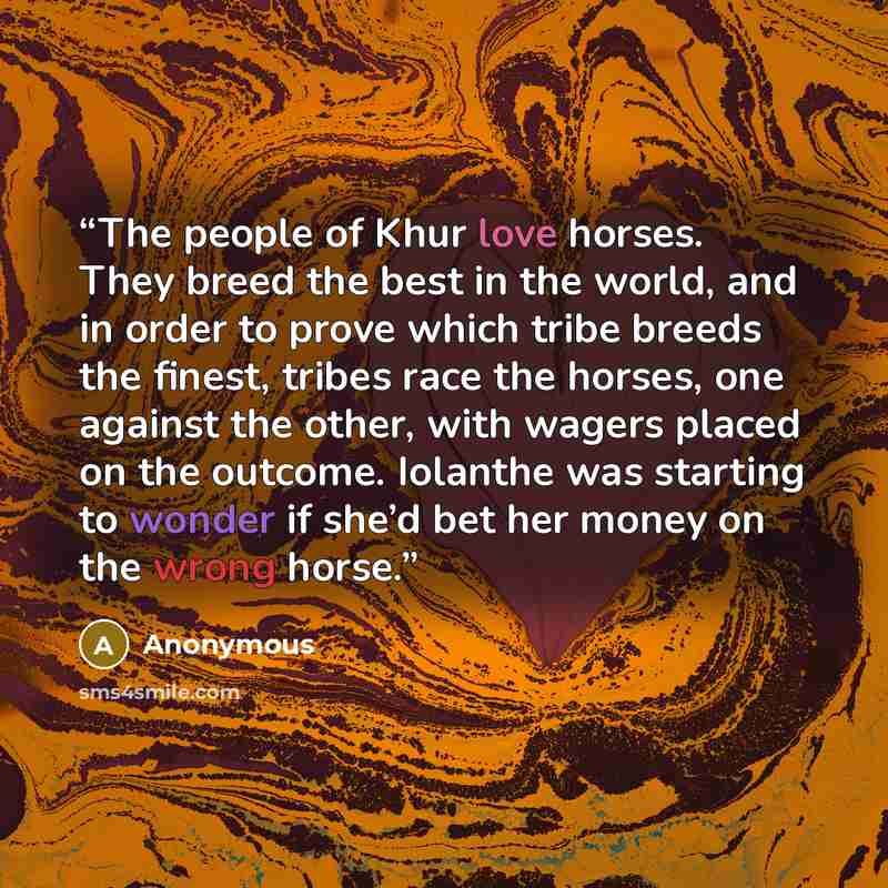 “The people of Khur love horses. They breed the best in the world, and in order to prove which tribe breeds the finest, tribes race the horses, one against the other, with wagers placed on the outcome. Iolanthe was starting to wonder if she’d bet her money on the wrong horse.” quote by Anonymous