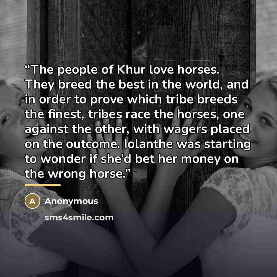 “The people of Khur love horses. They breed the best in the world, and in order to prove which tribe breeds the finest, tribes race the horses, one against the other, with wagers placed on the outcome. Iolanthe was starting to wonder if she’d bet her money on the wrong horse.” quote by Anonymous