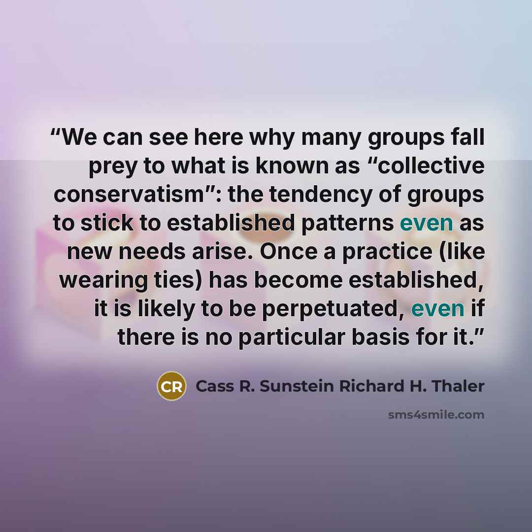“We can see here why many groups fall prey to what is known as “collective conservatism”: the tendency of groups to stick to established patterns even as new needs arise. Once a practice (like wearing ties) has become established, it is likely to be perpetuated, even if there is no particular basis…” quote by Cass R. Sunstein Richard H. Thaler