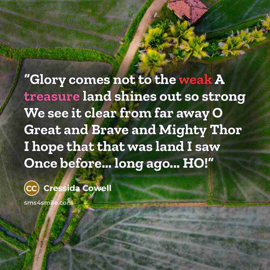 “Glory comes not to the weak A treasure land shines out so strong We see it clear from far away O Great and Brave and Mighty Thor I hope that that was land I saw Once before... long ago... HO!” quote by Cressida Cowell