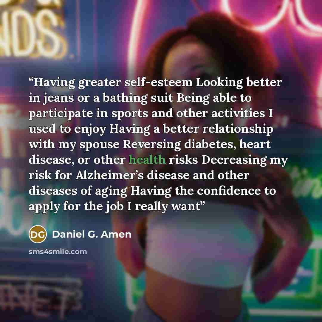 “Having greater self-esteem Looking better in jeans or a bathing suit Being able to participate in sports and other activities I used to enjoy Having a better relationship with my spouse Reversing diabetes, heart disease, or other health risks Decreasing my risk for Alzheimer’s disease and other…” quote by Daniel G. Amen