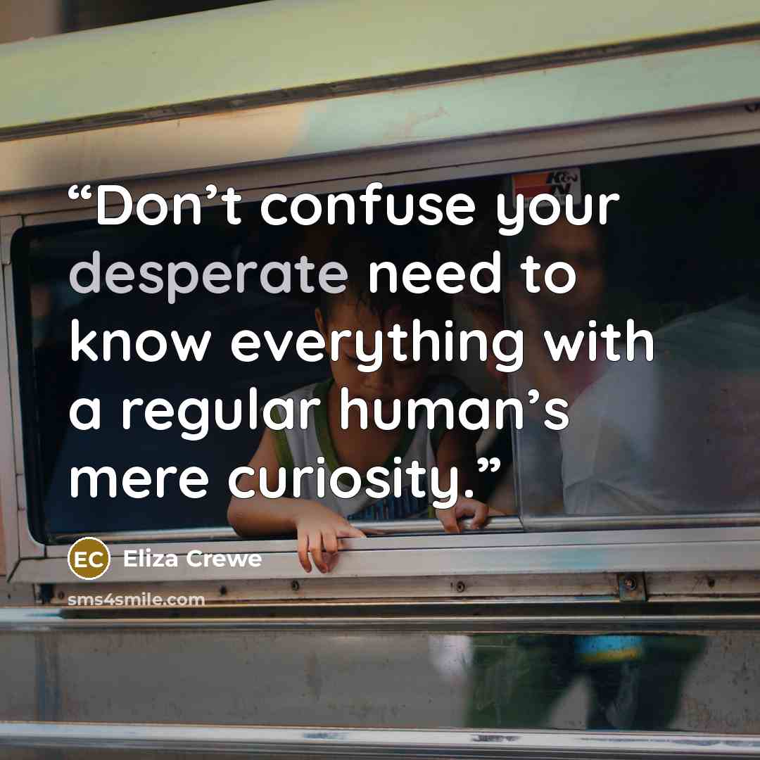 “Don’t confuse your desperate need to know everything with a regular human’s mere curiosity.” quote by Eliza Crewe