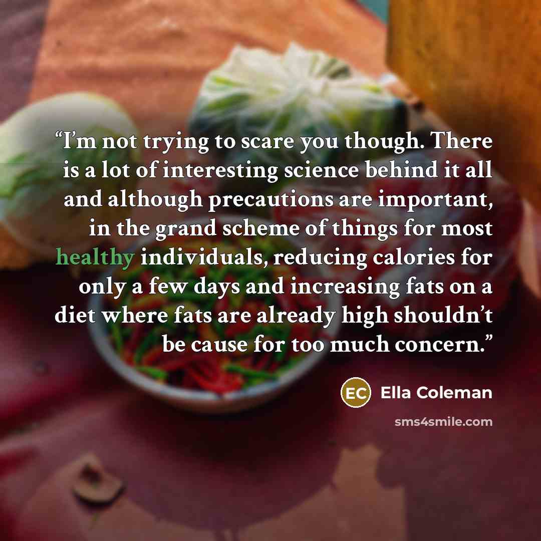 “I’m not trying to scare you though. There is a lot of interesting science behind it all and although precautions are important, in the grand scheme of things for most healthy individuals, reducing calories for only a few days and increasing fats on a diet where fats are already high shouldn’t be…” quote by Ella Coleman