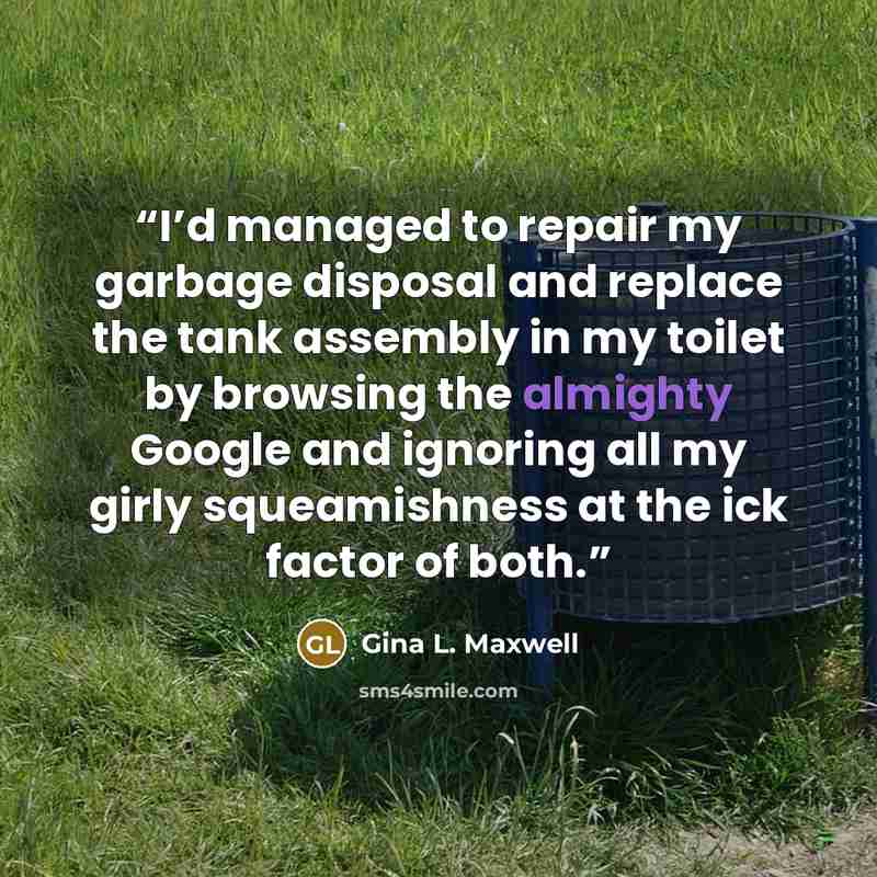 “I’d managed to repair my garbage disposal and replace the tank assembly in my toilet by browsing the almighty Google and ignoring all my girly squeamishness at the ick factor of both.” quote by Gina L. Maxwell
