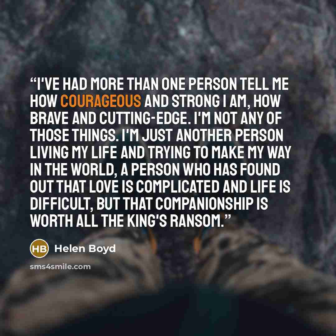 “I've had more than one person tell me how courageous and strong I am, how brave and cutting-edge. I'm not any of those things. I'm just another person living my life and trying to make my way in the world, a person who has found out that love is complicated and life is difficult, but that…” quote by Helen Boyd
