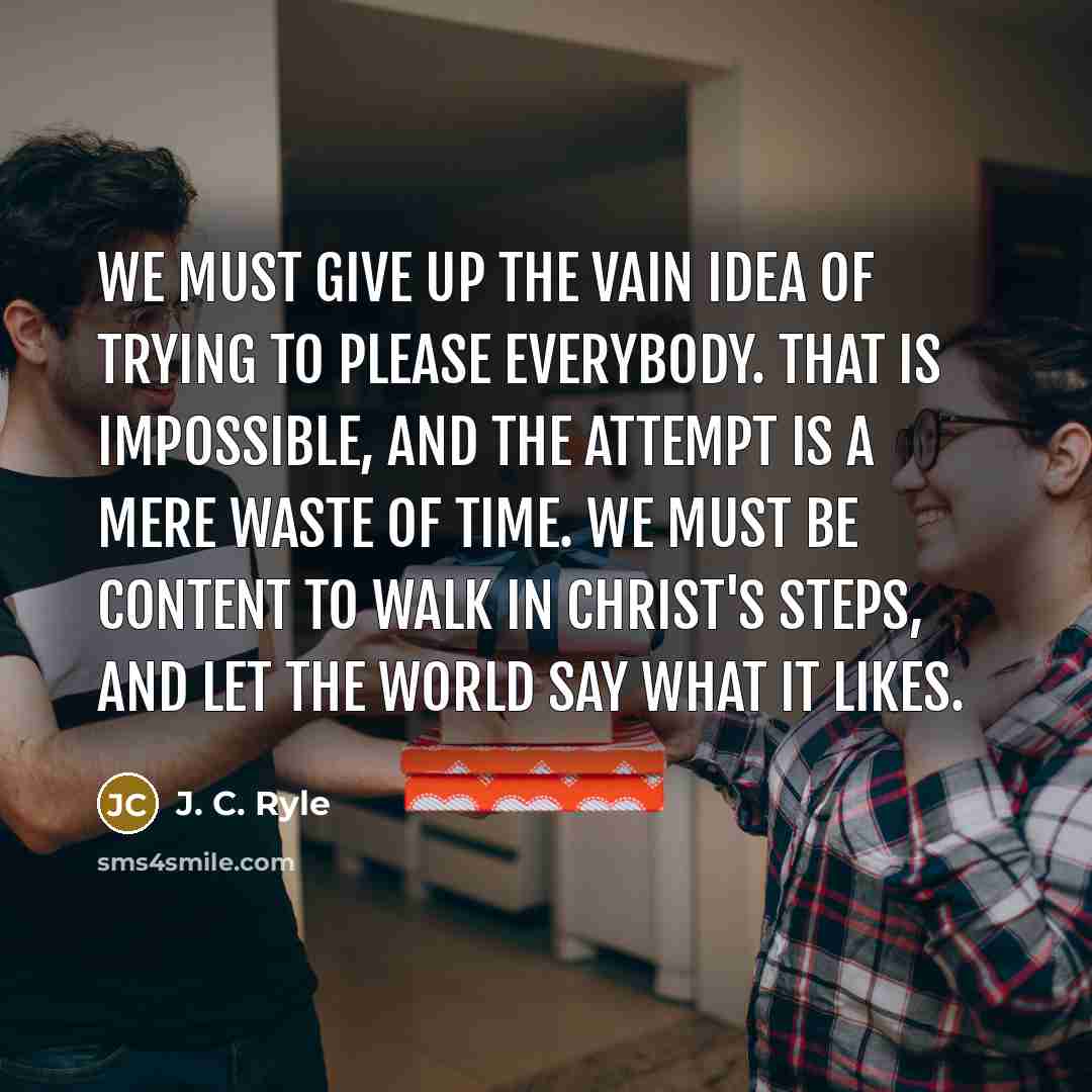 “We must give up the vain idea of trying to please everybody. That is impossible, and the attempt is a mere waste of time. We must be content to walk in Christ's steps, and let the world say what it likes.” quote by J. C. Ryle