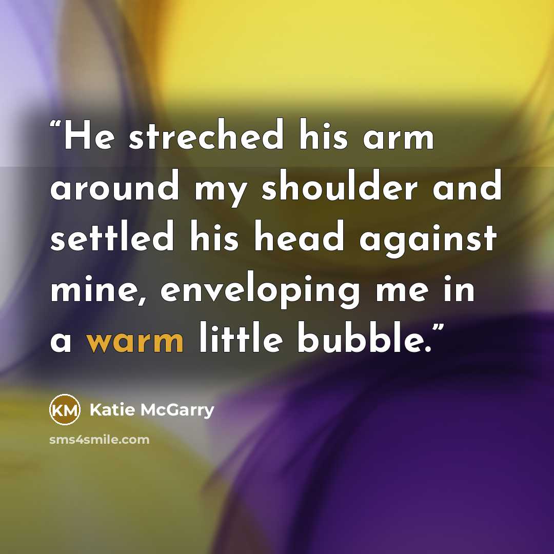 “He streched his arm around my shoulder and settled his head against mine, enveloping me in a warm little bubble.” quote by Katie McGarry