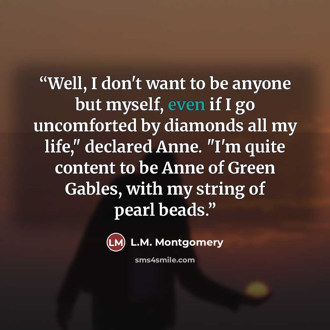 “Well, I don't want to be anyone but myself, even if I go uncomforted by diamonds all my life," declared Anne. "I'm quite content to be Anne of Green Gables, with my string of pearl beads.” quote by L.M. Montgomery