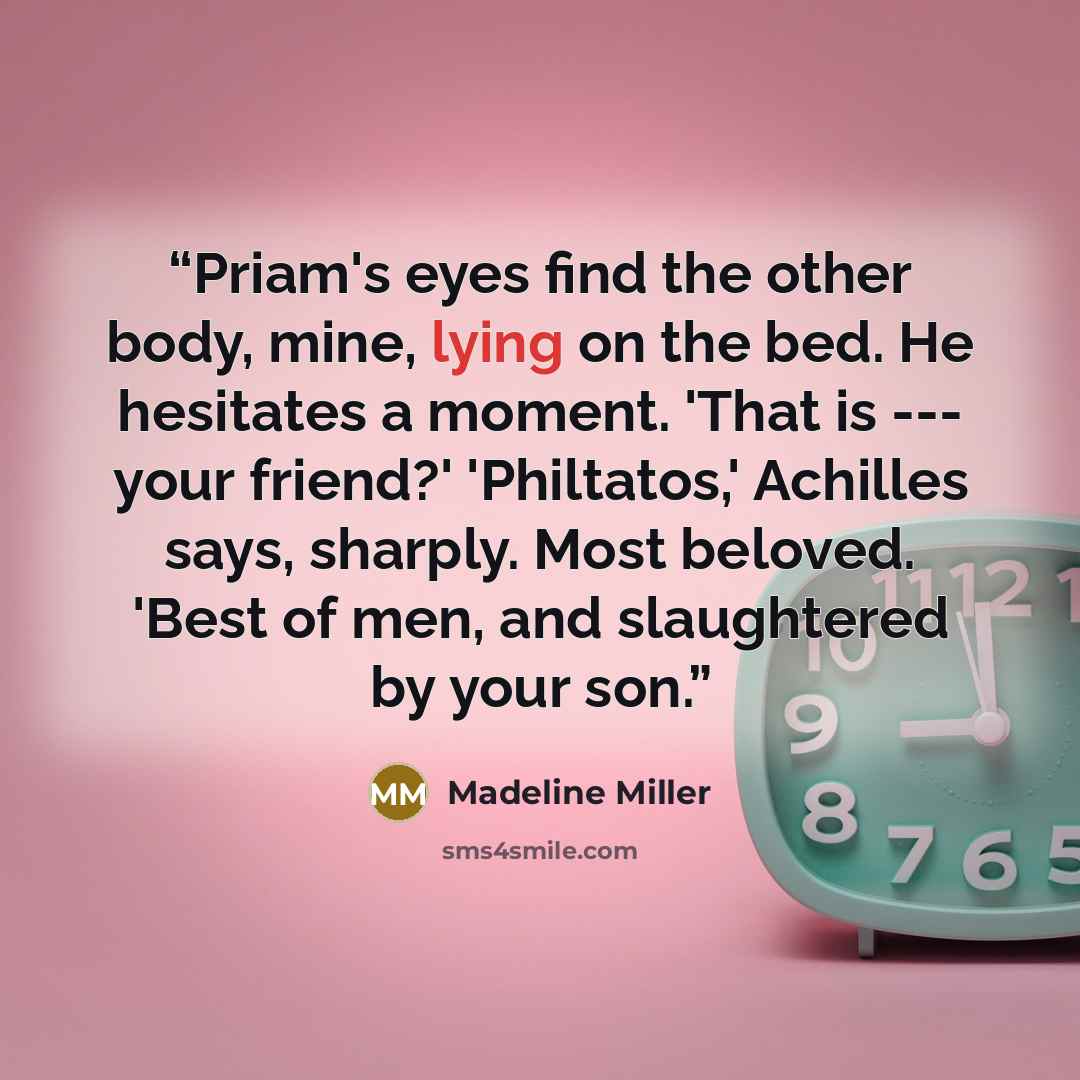 “Priam's eyes find the other body, mine, lying on the bed. He hesitates a moment. 'That is --- your friend?' 'Philtatos,' Achilles says, sharply. Most beloved. 'Best of men, and slaughtered by your son.” quote by Madeline Miller