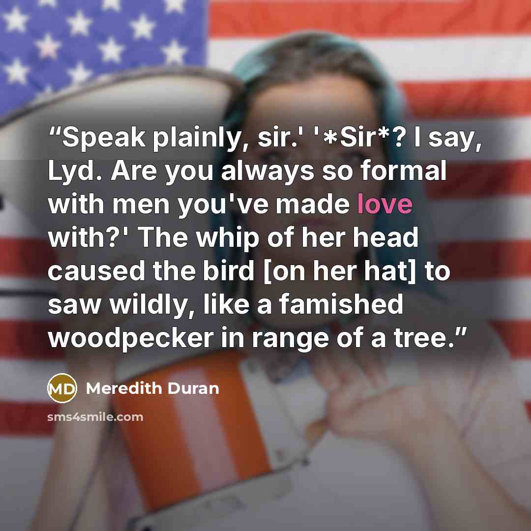 “Speak plainly, sir.' '*Sir*? I say, Lyd. Are you always so formal with men you've made love with?' The whip of her head caused the bird [on her hat] to saw wildly, like a famished woodpecker in range of a tree.” quote by Meredith Duran