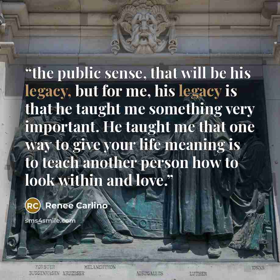 “the public sense, that will be his legacy, but for me, his legacy is that he taught me something very important. He taught me that one way to give your life meaning is to teach another person how to look within and love.” quote by Renee Carlino