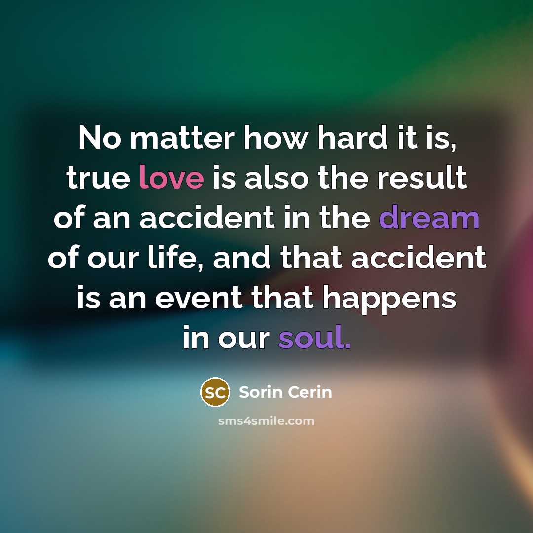 “No matter how hard it is, true love is also the result of an accident in the dream of our life, and that accident is an event that happens in our soul.” quote by Sorin Cerin