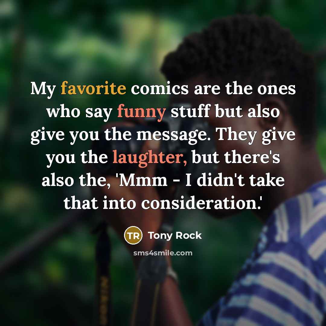 “My favorite comics are the ones who say funny stuff but also give you the message. They give you the laughter, but there's also the, 'Mmm - I didn't take that into consideration.'” quote by Tony Rock
