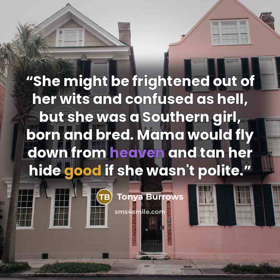 “She might be frightened out of her wits and confused as hell, but she was a Southern girl, born and bred. Mama would fly down from heaven and tan her hide good if she wasn't polite.” quote by Tonya Burrows