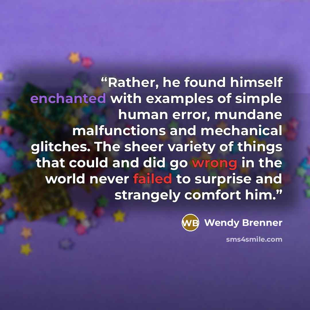 “Rather, he found himself enchanted with examples of simple human error, mundane malfunctions and mechanical glitches. The sheer variety of things that could and did go wrong in the world never failed to surprise and strangely comfort him.” quote by Wendy Brenner