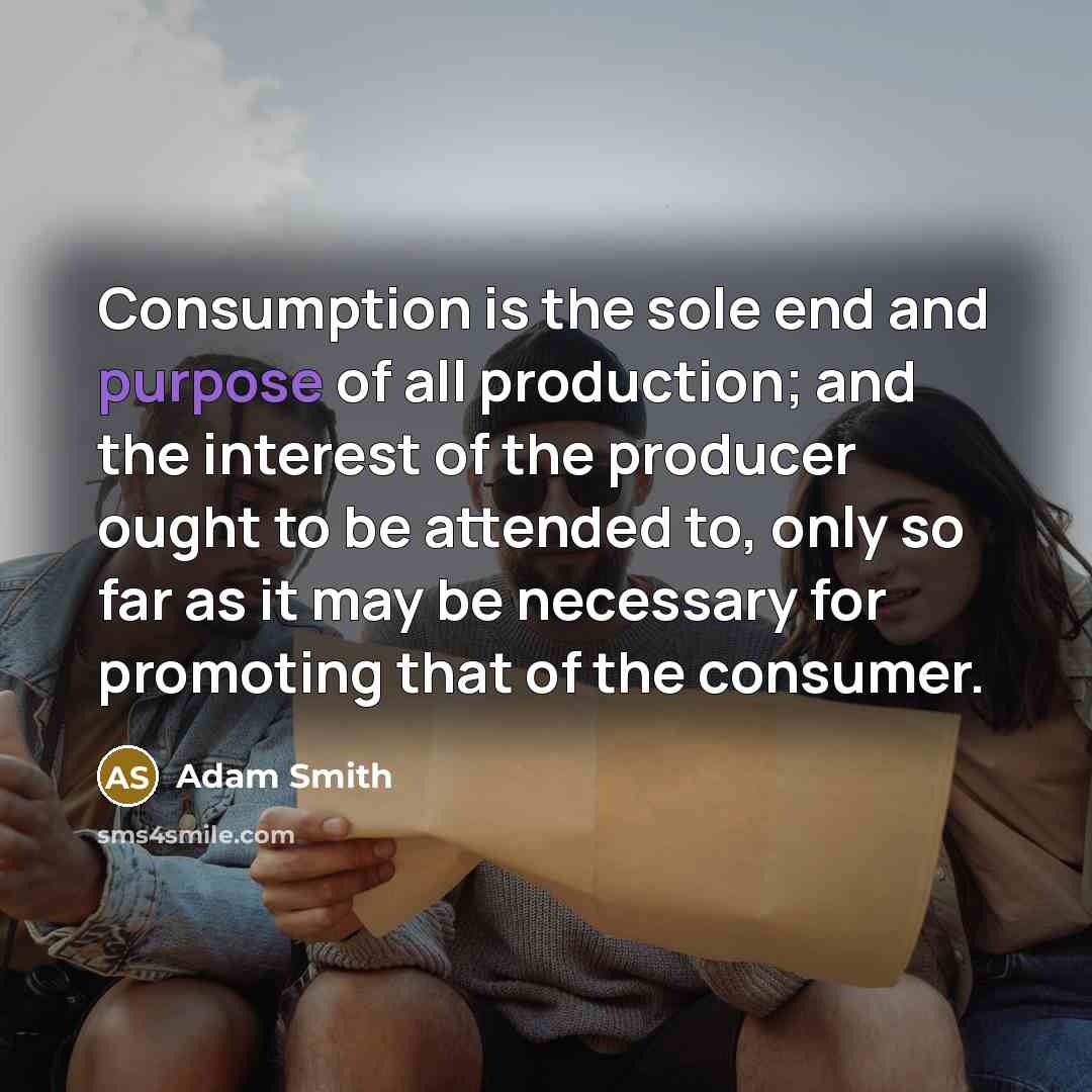 “Consumption is the sole end and purpose of all production; and the interest of the producer ought to be attended to, only so far as it may be necessary for promoting that of the consumer.” quote by Adam Smith